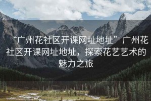 “廣州花社區開課網址地址”廣州花社區開課網址地址，探索花藝藝術的魅力之旅