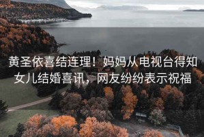 黃圣依喜結連理！媽媽從電視臺得知女兒結婚喜訊，網友紛紛表示祝福