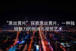 “黑絲黃片”探索黑絲黃片，一種獨(dú)特魅力的時(shí)尚與視覺(jué)藝術(shù)