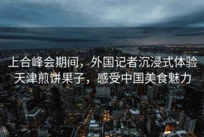 上合峰會期間，外國記者沉浸式體驗天津煎餅果子，感受中國美食魅力