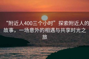 “附近人400三個小時”探索附近人的故事，一場意外的相遇與共享時光之旅
