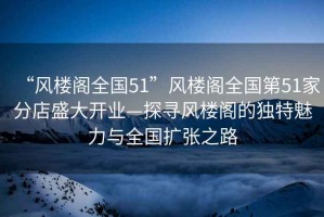 “風(fēng)樓閣全國(guó)51”風(fēng)樓閣全國(guó)第51家分店盛大開(kāi)業(yè)—探尋風(fēng)樓閣的獨(dú)特魅力與全國(guó)擴(kuò)張之路