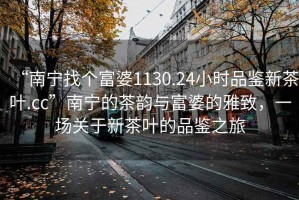 “南寧找個富婆1130.24小時品鑒新茶葉.cc”南寧的茶韻與富婆的雅致，一場關(guān)于新茶葉的品鑒之旅