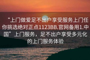“上門做愛足不出戶享受服務上門任你挑選絕對正點1123BB.官網備用1.中國”上門服務，足不出戶享受多元化的上門服務體驗