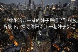 “綿陽沿江一巷的妹子搬哪了”科技背景下，探尋綿陽沿江一巷妹子新動向