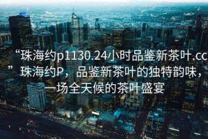 “珠海約p1130.24小時品鑒新茶葉.cc”珠海約P，品鑒新茶葉的獨特韻味，一場全天候的茶葉盛宴