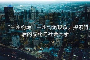 “蘭州約炮”蘭州約炮現象，探索背后的文化與社會因素