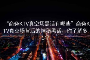 “商務KTV真空場黑話有哪些”商務KTV真空場背后的神秘黑話，你了解多少？