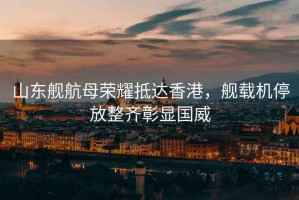 山東艦航母榮耀抵達香港，艦載機停放整齊彰顯國威