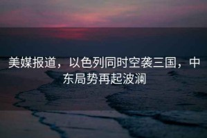 美媒報道，以色列同時空襲三國，中東局勢再起波瀾