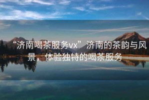 “濟(jì)南喝茶服務(wù)vx”濟(jì)南的茶韻與風(fēng)景，體驗獨(dú)特的喝茶服務(wù)