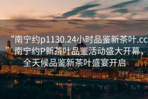 “南寧約p1130.24小時品鑒新茶葉.cc”南寧約P新茶葉品鑒活動盛大開幕，全天候品鑒新茶葉盛宴開啟