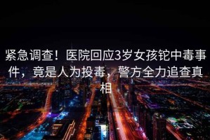 緊急調查！醫院回應3歲女孩鉈中毒事件，竟是人為投毒，警方全力追查真相