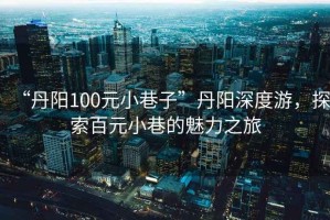 “丹陽100元小巷子”丹陽深度游，探索百元小巷的魅力之旅