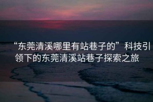 “東莞清溪哪里有站巷子的”科技引領下的東莞清溪站巷子探索之旅