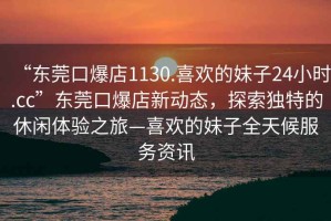 “東莞口爆店1130.喜歡的妹子24小時.cc”東莞口爆店新動態，探索獨特的休閑體驗之旅—喜歡的妹子全天候服務資訊