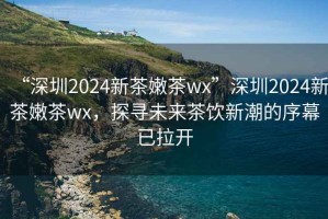“深圳2024新茶嫩茶wx”深圳2024新茶嫩茶wx，探尋未來茶飲新潮的序幕已拉開