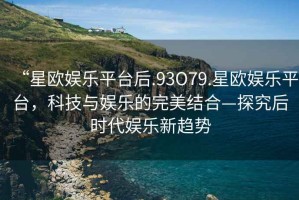“星歐娛樂平臺后.93O79.星歐娛樂平臺，科技與娛樂的完美結合—探究后時代娛樂新趨勢