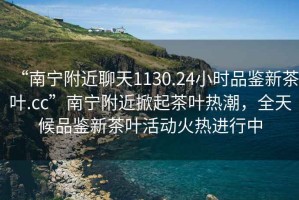 “南寧附近聊天1130.24小時品鑒新茶葉.cc”南寧附近掀起茶葉熱潮，全天候品鑒新茶葉活動火熱進行中