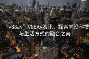 “v88av”V88AV資訊，探索前沿科技與生活方式的融合之美