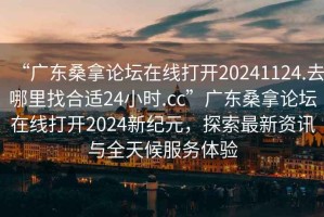 “廣東桑拿論壇在線打開20241124.去哪里找合適24小時.cc”廣東桑拿論壇在線打開2024新紀元，探索最新資訊與全天候服務體驗