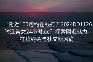 “附近100炮約在線打開2024DD1126.附近美女24小時.cc”探索附近魅力，在線約會與社交新風尚