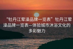 “牡丹江葷澡品牌一覽表”牡丹江葷澡品牌一覽表—體驗城市沐浴文化的多彩魅力