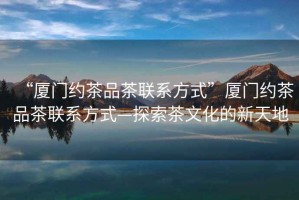 “廈門約茶品茶聯系方式”廈門約茶品茶聯系方式—探索茶文化的新天地