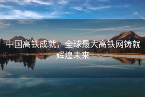 中國高鐵成就，全球最大高鐵網(wǎng)鑄就輝煌未來