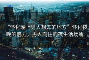 “懷化晚上男人想去的地方”懷化夜晚的魅力，男人向往的夜生活場所
