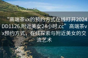 “高端茶vx的預約方式在線打開2024DD1126.附近美女24小時.cc”高端茶vx預約方式，在線探索與附近美女的交流藝術