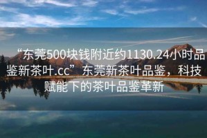 “東莞500塊錢附近約1130.24小時品鑒新茶葉.cc”東莞新茶葉品鑒，科技賦能下的茶葉品鑒革新