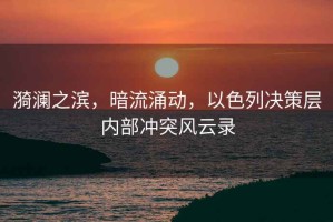 漪瀾之濱，暗流涌動，以色列決策層內部沖突風云錄