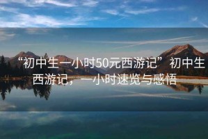 “初中生一小時50元西游記”初中生西游記，一小時速覽與感悟