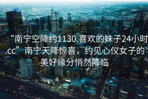 “南寧空降約1130.喜歡的妹子24小時.cc”南寧天降驚喜，約見心儀女子的美好緣分悄然降臨