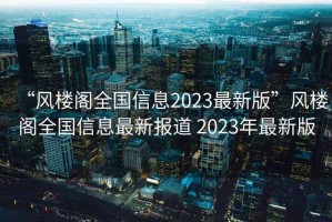 “風樓閣全國信息2023最新版”風樓閣全國信息最新報道 2023年最新版