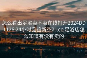 怎么看出足浴賣不賣在線打開2024DD1126.24小時品鑒新茶葉.cc:足浴店怎么知道有沒有賣的