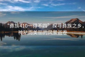 “彝族410一得不四”探尋彝族之鄉(xiāng)，神秘而美麗的風(fēng)景畫卷