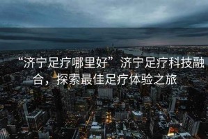 “濟(jì)寧足療哪里好”濟(jì)寧足療科技融合，探索最佳足療體驗(yàn)之旅