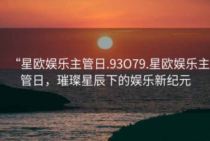 “星歐娛樂主管日.93O79.星歐娛樂主管日，璀璨星辰下的娛樂新紀元