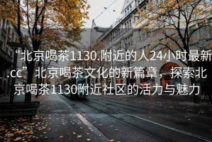 “北京喝茶1130.附近的人24小時(shí)最新.cc”北京喝茶文化的新篇章，探索北京喝茶1130附近社區(qū)的活力與魅力