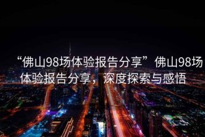 “佛山98場體驗報告分享”佛山98場體驗報告分享，深度探索與感悟