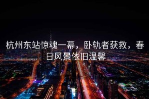 杭州東站驚魂一幕，臥軌者獲救，春日風(fēng)景依舊溫馨