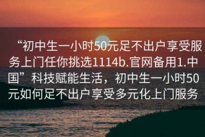 “初中生一小時(shí)50元足不出戶享受服務(wù)上門任你挑選1114b.官網(wǎng)備用1.中國(guó)”科技賦能生活，初中生一小時(shí)50元如何足不出戶享受多元化上門服務(wù)