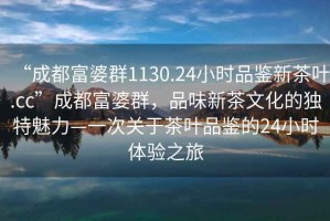 “成都富婆群1130.24小時品鑒新茶葉.cc”成都富婆群，品味新茶文化的獨特魅力—一次關于茶葉品鑒的24小時體驗之旅