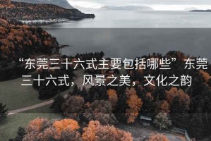 “東莞三十六式主要包括哪些”東莞三十六式，風景之美，文化之韻
