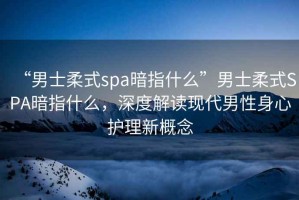 “男士柔式spa暗指什么”男士柔式SPA暗指什么，深度解讀現代男性身心護理新概念