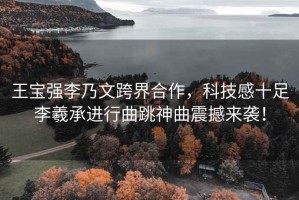 王寶強李乃文跨界合作，科技感十足李羲承進行曲跳神曲震撼來襲！