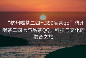 “杭州喝茶二四七399品茶qq”杭州喝茶二四七與品茶QQ，科技與文化的融合之旅