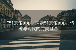 “51茶館app”探索51茶館app，傳統(tǒng)與現(xiàn)代的完美融合